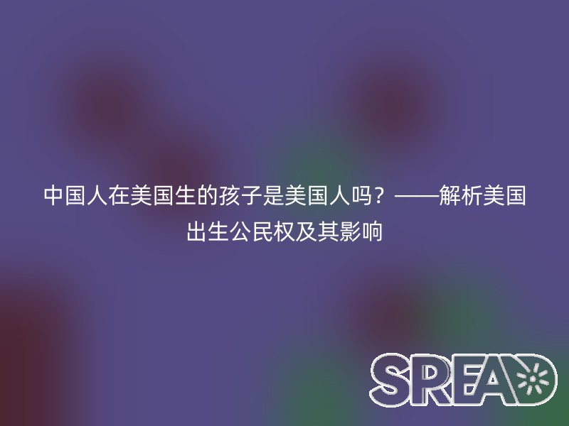 中国人在美国生的孩子是美国人吗？——解析美国出生公民权及其影响