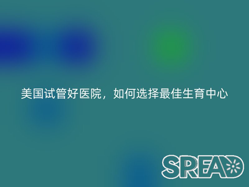 美国试管好医院，如何选择最佳生育中心